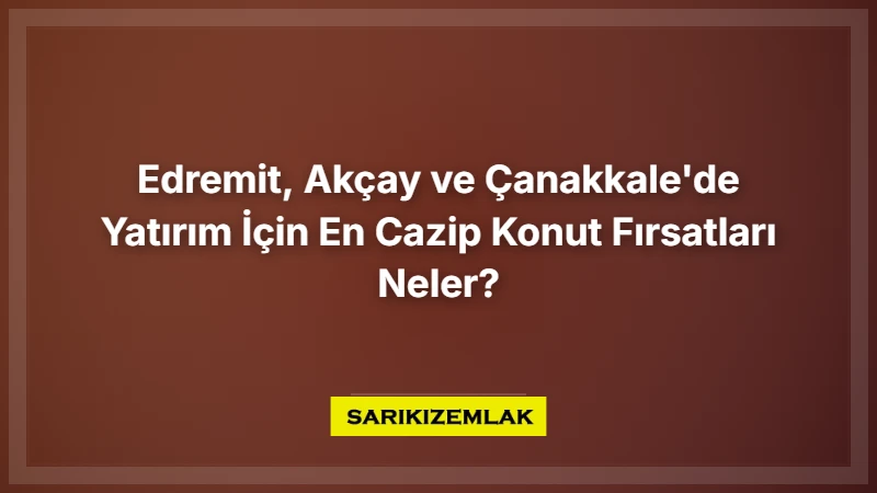 Edremit, Akçay Ve Çanakkale'de Yatırım İçin En Cazip Konut Fırsatları Neler? - Sarıkız Emlak